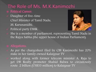  Political Career:
 Daughter of five-time
Chief Minister of Tamil Nadu,
M. Karunanidhi.
 Political party DMK.
 She is a member of parliament, representing Tamil Nadu in
the Rajya Sabha (the upper house of Indian Parliament).
 Allegations:
 As per the chargesheet filed by CBI Kanimozhi has 20%
stake in her family owned Kalaignar TV
 worked along with former telecom minister A. Raja to
get DB Realty promoter Shahid Balwa to circuitously
route 2 billion (US$33 million) to Kalaignar TV
 