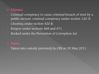  Charges:
 Criminal conspiracy to cause criminal breach of trust by a
public servant, criminal conspiracy under section 120-B
 Cheating under section 420 &
 Forgery under sections 468 and 471.
 Booked under the Prevention of Corruption Act
 Status:
 Taken into custody (arrested) by CBI on 20 May 2011
 