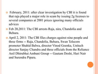  February, 2011: after clear investigation by CBI it is found
that raja played a major role in scam by issuing 2g licenses to
several companies at 2001 prices ignoring many officials
advices
 Feb 20,2011: The CBI arrests Raja, nira, Chandolia and
Behura.
 April 2, 2011: The CBI files charges against nine people and
three firms -- Raja, Chandolia, Behura, Swan Telecom
promoter Shahid Balwa, director Vinod Goenka, Unitech
director Sanjay Chandra and three officials from the Reliance
Anil Dhirubhai Ambani Group -- Gautam Doshi, Hari Nair
and Surendra Pipara.
 