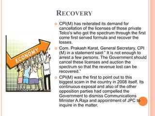RECOVERY
 CPI(M) has reiterated its demand for
cancellation of the licenses of those private
Telco's who got the spectrum through the first
come first served formula and recover the
losses.
 Com. Prakash Karat, General Secretary, CPI
(M) in a statement said:” It is not enough to
arrest a few persons. The Government should
cancel these licenses and auction the
spectrum so that the revenue lost can be
recovered.”
 CPI(M) was the first to point out to this
biggest scam in the country in 2008 itself. Its
continuous exposal and also of the other
opposition parties had compelled the
Government to dismiss Communications
Minister A.Raja and appointment of JPC to
inquire in the matter.
 