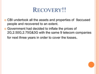 RECOVERY!!
 CBI undertook all the assets and properties of 9accused
people and recovered to an extent.
 Government had decided to inflate the prices of
2G,2.50G,2.75G&3G with the same 9 telecom companies
for next three years in order to cover the losses.
 
