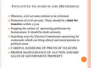 INITIATIVES TO AVOID SCAMS (REMEDIES):
 Ministers, civil servants relation to be reformed.
 Protection of civil servants. There should be a limit for
transfers within a year.
 Stopping the culture of sponsoring politicians by
businessmen. It should be dealt seriously.
 Searching ways by Election Commission sponsoring for
contestants which can bring ethical and moral persons to
political arena.
 CAREFUL HANDLING OF PRICES OF TELECOM.
 PROPER MAINTAINANCE OF AUCTION AND BID
SALES OF GOVERNMENT PROPERTY
 