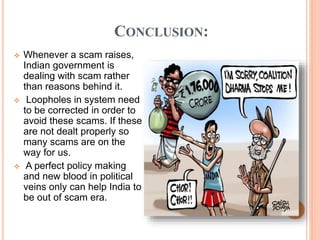 CONCLUSION:
 Whenever a scam raises,
Indian government is
dealing with scam rather
than reasons behind it.
 Loopholes in system need
to be corrected in order to
avoid these scams. If these
are not dealt properly so
many scams are on the
way for us.
 A perfect policy making
and new blood in political
veins only can help India to
be out of scam era.
 