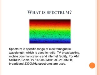 WHAT IS SPECTRUM?
Spectrum is specific range of electromagnetic
wavelength, which is used in radio, TV broadcasting,
mobile communications and internet facility. For AM
540KHz, Cable TV 145-860MHz, 3G 2100MHz,
broadband 2300MHz spectrums are used.
 