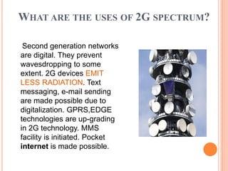 WHAT ARE THE USES OF 2G SPECTRUM?
Second generation networks
are digital. They prevent
wavesdropping to some
extent. 2G devices EMIT
LESS RADIATION. Text
messaging, e-mail sending
are made possible due to
digitalization. GPRS,EDGE
technologies are up-grading
in 2G technology. MMS
facility is initiated. Pocket
internet is made possible.
 