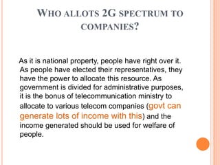 WHO ALLOTS 2G SPECTRUM TO
COMPANIES?
As it is national property, people have right over it.
As people have elected their representatives, they
have the power to allocate this resource. As
government is divided for administrative purposes,
it is the bonus of telecommunication ministry to
allocate to various telecom companies (govt can
generate lots of income with this) and the
income generated should be used for welfare of
people.
 