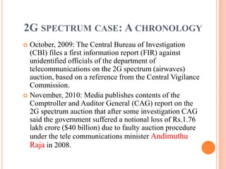 2G SPECTRUM CASE: A CHRONOLOGY
 October, 2009: The Central Bureau of Investigation
(CBI) files a first information report (FIR) against
unidentified officials of the department of
telecommunications on the 2G spectrum (airwaves)
auction, based on a reference from the Central Vigilance
Commission.
 November, 2010: Media publishes contents of the
Comptroller and Auditor General (CAG) report on the
2G spectrum auction that after some investigation CAG
said the government suffered a notional loss of Rs.1.76
lakh crore ($40 billion) due to faulty auction procedure
under the tele communications minister Andimuthu
Raja in 2008.
 
