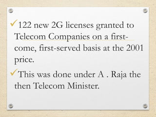 122 new 2G licenses granted to
Telecom Companies on a first-
come, first-served basis at the 2001
price.
This was done under A . Raja the
then Telecom Minister.
 