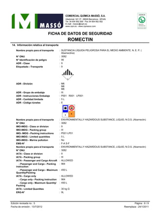 FICHA DE DATOS DE SEGURIDAD
ROMECTIN
14. Información relativa al transporte
Nombre propio para el transporte : SUSTANCIA LÍQUIDA PELIGROSA PARA EL MEDIO AMBIENTE, N. E. P. (
Abamectina)
N° ONU : 3082
N° Identificación de peligro : 90
ADR - Clase : 9
Etiquetado - Transporte : 9
àO|ADR - División : M6
M6
M6
ADR - Grupo de embalaje : III
ADR - Instrucciones Embalaje : P001 R001 LP001
ADR - Cantidad limitada : 5 L
ADR - Código túneles : E
“•’‘”»Nombre propio para el transporte : ENVIRONMENTALLY HAZARDOUS SUBSTANCE, LIQUID, N.O.S. (Abamectin)
N° ONU : 3082
IMO-IMDG - Class or division : 9
IMO-IMDG - Packing group : III
IMO- IMDG - Packing instructions : P001 LP01
IMO-IMDG - Limited quantities : 5 L
IMO-IMDG - Marine pollution : No
EMS-N° : F-A S-F
Nombre propio para el transporte : ENVIRONMENTALLY HAZARDOUS SUBSTANCE, LIQUID, N.O.S. (Abamectin)
N° ONU : 3082
IATA - Class or division : 9
IATA - Packing group : III
IATA - Passenger and Cargo Aircraft : ALLOWED
- Passenger and Cargo - Packing : 964
instruction
- Passenger and Cargo - Maximum : 450 L
Quantity/Packing
IATA - Cargo only : ALLOWED
- Cargo only - Packing instruction : 964
- Cargo only - Maximum Quantity/ : 450 L
Packing
IATA - Limited Quantites : 30 kg G
ERG-N° : 9L
Edición revisada no : 5 Página : 8 / 9
Fecha de emisión : 13/7/2012 Reemplaza : 24/1/2011
 