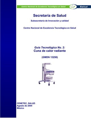 Secretaría de Salud
Subsecretaría de Innovación y calidad
Centro Nacional de Excelencia Tecnológica en Salud
Guía Tecnológica No. 2:
Cuna de calor radiante
(GMDN 13250)
CENETEC, SALUD
Agosto de 2004
México
 