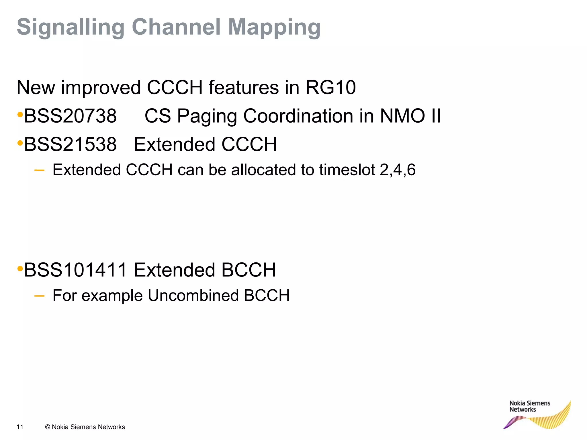 11 © Nokia Siemens Networks
Signalling Channel Mapping
New improved CCCH features in RG10
•BSS20738 CS Paging Coordination in NMO II
•BSS21538 Extended CCCH
– Extended CCCH can be allocated to timeslot 2,4,6
•BSS101411 Extended BCCH
– For example Uncombined BCCH
 