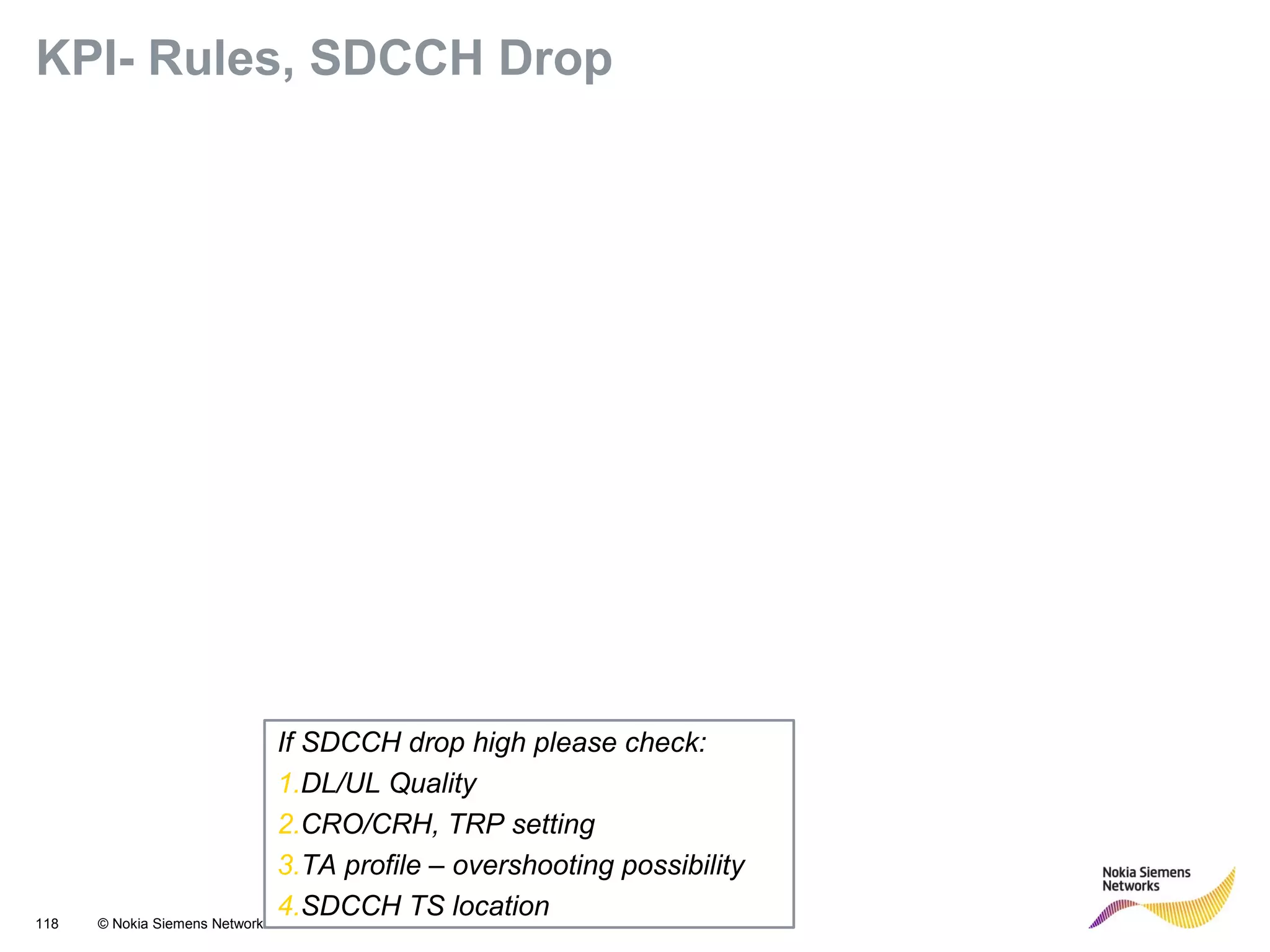 118 © Nokia Siemens Networks
KPI- Rules, SDCCH Drop
If SDCCH drop high please check:
1.DL/UL Quality
2.CRO/CRH, TRP setting
3.TA profile – overshooting possibility
4.SDCCH TS location
 