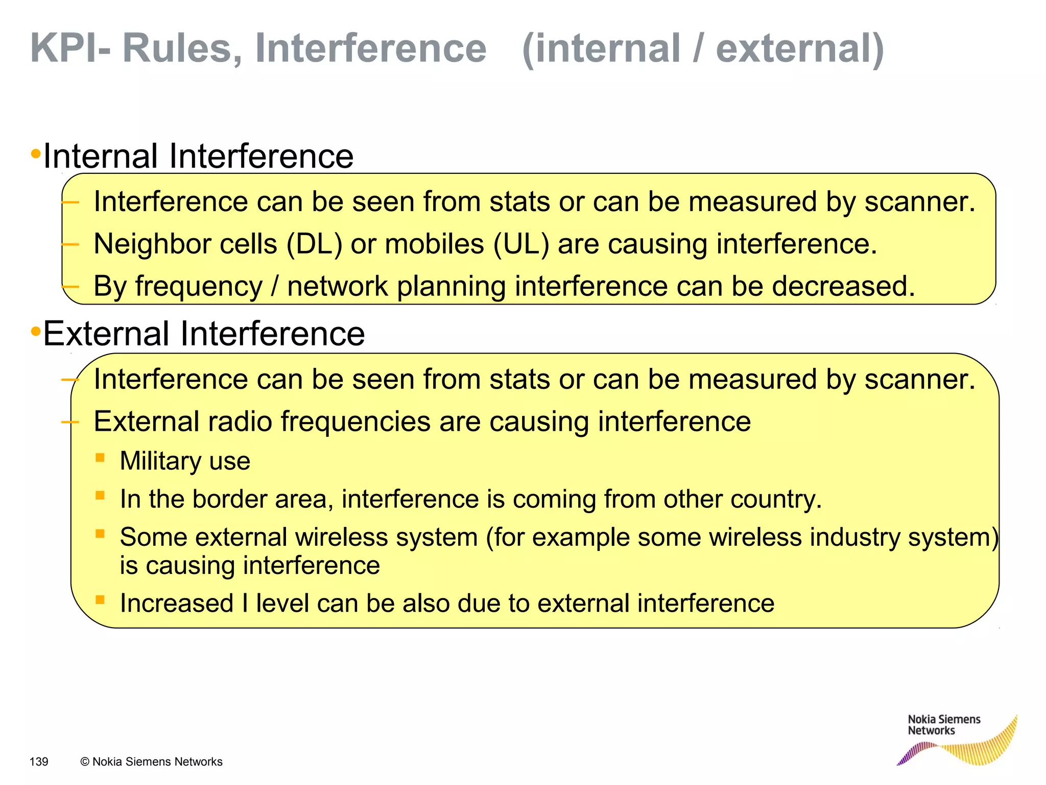 139 © Nokia Siemens Networks
KPI- Rules, Interference (internal / external)
•Internal Interference
– Interference can be seen from stats or can be measured by scanner.
– Neighbor cells (DL) or mobiles (UL) are causing interference.
– By frequency / network planning interference can be decreased.
•External Interference
– Interference can be seen from stats or can be measured by scanner.
– External radio frequencies are causing interference
 Military use
 In the border area, interference is coming from other country.
 Some external wireless system (for example some wireless industry system)
is causing interference
 Increased I level can be also due to external interference
 