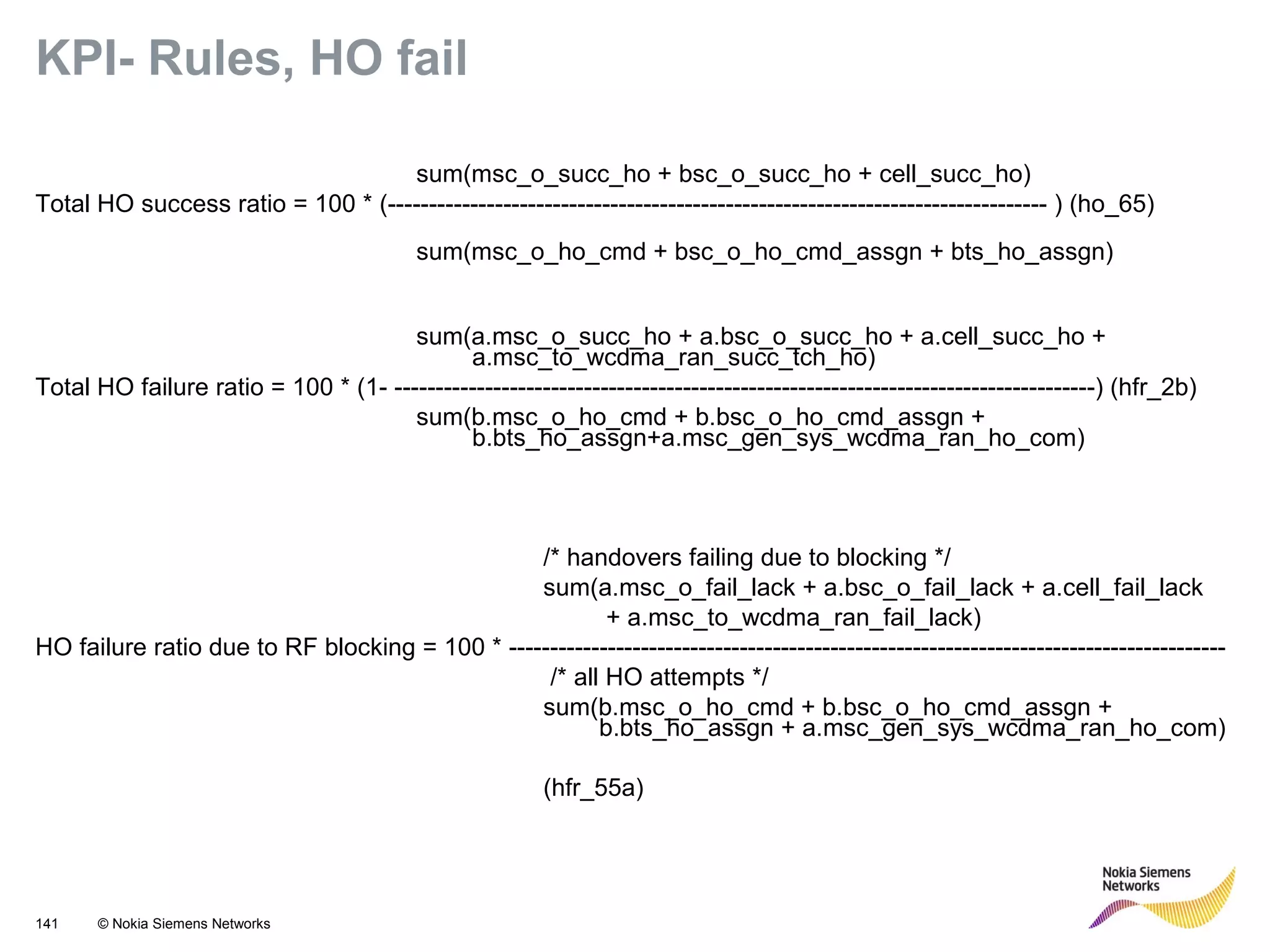 141 © Nokia Siemens Networks
KPI- Rules, HO fail
sum(msc_o_succ_ho + bsc_o_succ_ho + cell_succ_ho)
Total HO success ratio = 100 * (-------------------------------------------------------------------------------- ) (ho_65)
sum(msc_o_ho_cmd + bsc_o_ho_cmd_assgn + bts_ho_assgn)
sum(a.msc_o_succ_ho + a.bsc_o_succ_ho + a.cell_succ_ho +
a.msc_to_wcdma_ran_succ_tch_ho)
Total HO failure ratio = 100 * (1- -------------------------------------------------------------------------------------) (hfr_2b)
sum(b.msc_o_ho_cmd + b.bsc_o_ho_cmd_assgn +
b.bts_ho_assgn+a.msc_gen_sys_wcdma_ran_ho_com)
/* handovers failing due to blocking */
sum(a.msc_o_fail_lack + a.bsc_o_fail_lack + a.cell_fail_lack
+ a.msc_to_wcdma_ran_fail_lack)
HO failure ratio due to RF blocking = 100 * ---------------------------------------------------------------------------------------
/* all HO attempts */
sum(b.msc_o_ho_cmd + b.bsc_o_ho_cmd_assgn +
b.bts_ho_assgn + a.msc_gen_sys_wcdma_ran_ho_com)
(hfr_55a)
 