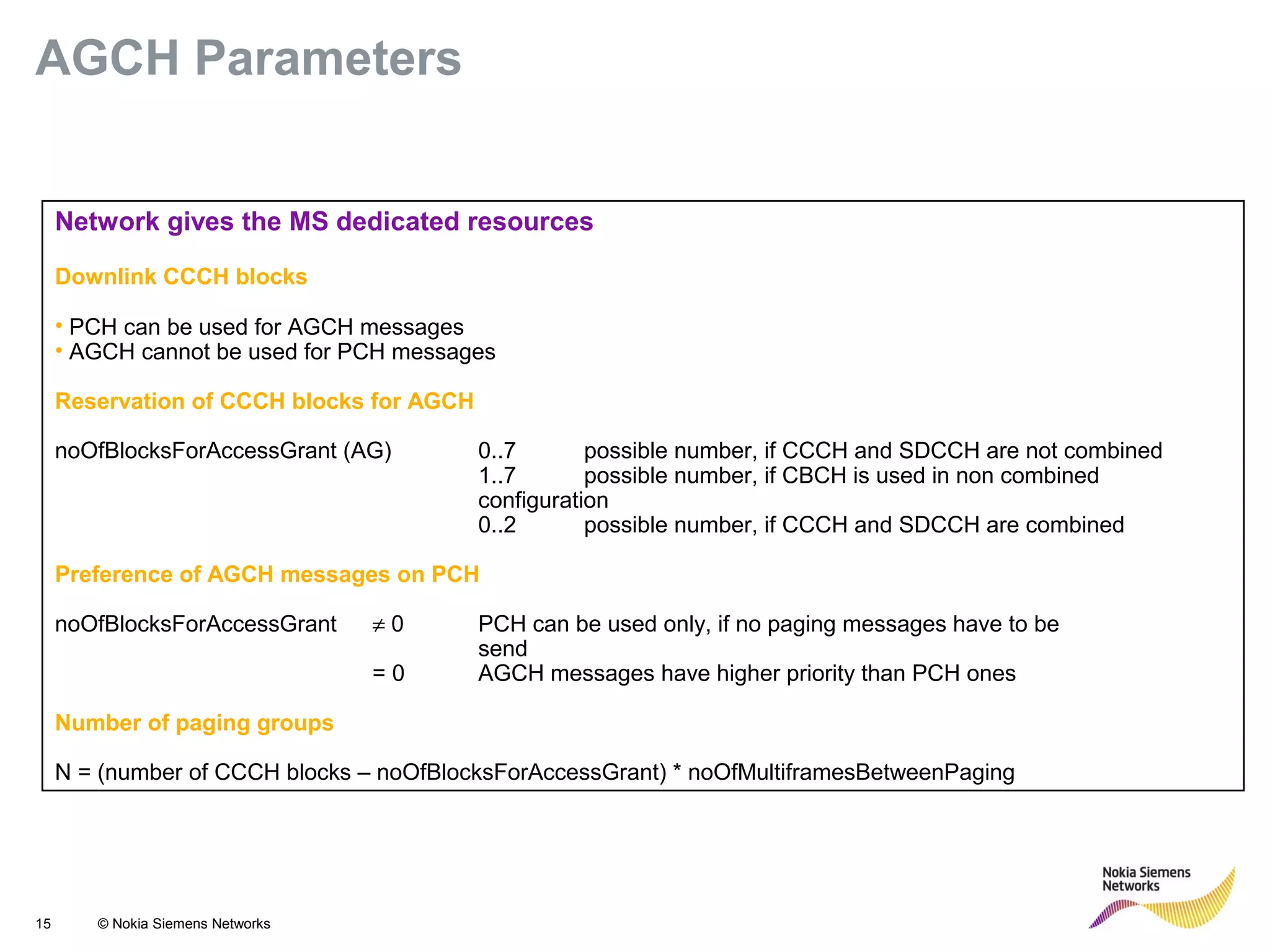15 © Nokia Siemens Networks
Network gives the MS dedicated resources
Downlink CCCH blocks
• PCH can be used for AGCH messages
• AGCH cannot be used for PCH messages
Reservation of CCCH blocks for AGCH
noOfBlocksForAccessGrant (AG) 0..7 possible number, if CCCH and SDCCH are not combined
1..7 possible number, if CBCH is used in non combined
configuration
0..2 possible number, if CCCH and SDCCH are combined
Preference of AGCH messages on PCH
noOfBlocksForAccessGrant ≠ 0 PCH can be used only, if no paging messages have to be
send
= 0 AGCH messages have higher priority than PCH ones
Number of paging groups
N = (number of CCCH blocks – noOfBlocksForAccessGrant) * noOfMultiframesBetweenPaging
AGCH Parameters
 