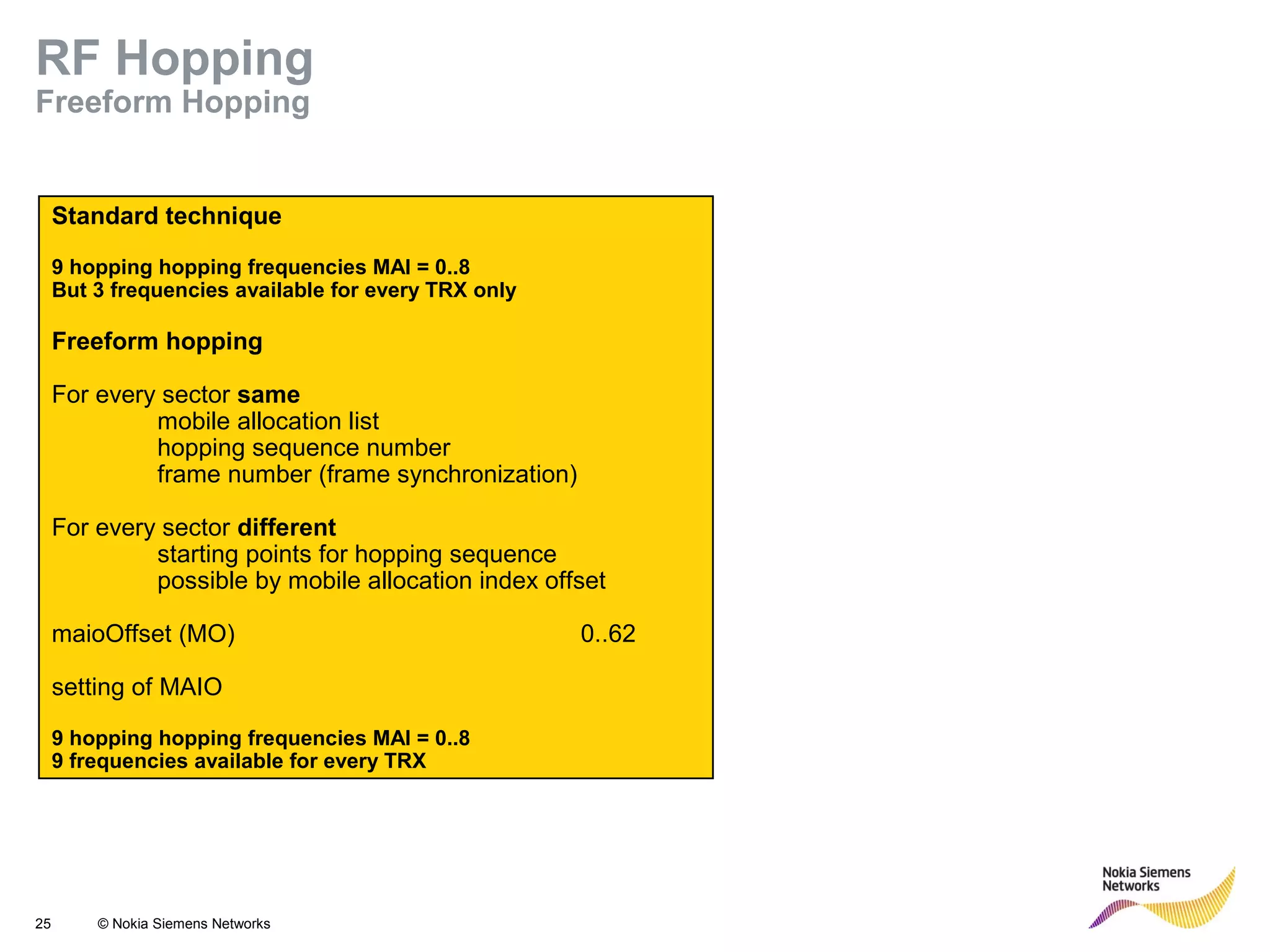 25 © Nokia Siemens Networks
Standard technique
9 hopping hopping frequencies MAI = 0..8
But 3 frequencies available for every TRX only
Freeform hopping
For every sector same
mobile allocation list
hopping sequence number
frame number (frame synchronization)
For every sector different
starting points for hopping sequence
possible by mobile allocation index offset
maioOffset (MO) 0..62
setting of MAIO
9 hopping hopping frequencies MAI = 0..8
9 frequencies available for every TRX
RF Hopping
Freeform Hopping
 