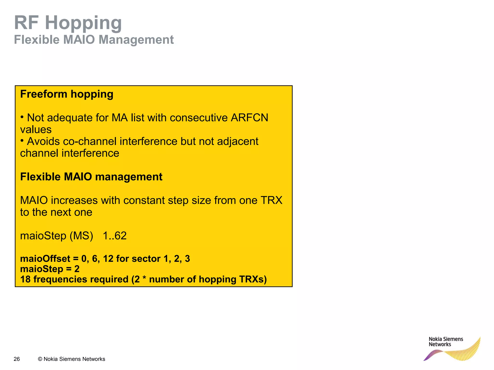 26 © Nokia Siemens Networks
Freeform hopping
• Not adequate for MA list with consecutive ARFCN
values
• Avoids co-channel interference but not adjacent
channel interference
Flexible MAIO management
MAIO increases with constant step size from one TRX
to the next one
maioStep (MS) 1..62
maioOffset = 0, 6, 12 for sector 1, 2, 3
maioStep = 2
18 frequencies required (2 * number of hopping TRXs)
RF Hopping
Flexible MAIO Management
 