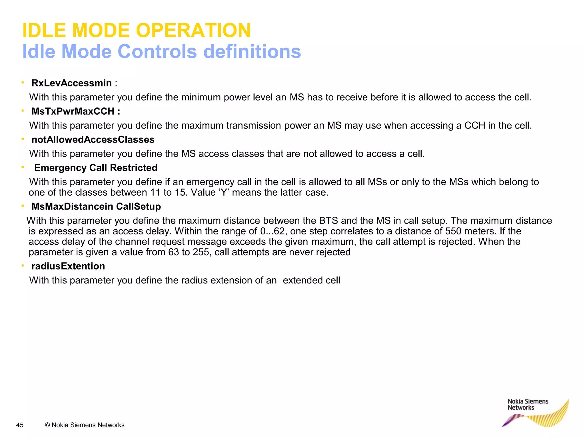 45 © Nokia Siemens Networks
IDLE MODE OPERATION
Idle Mode Controls definitions
• RxLevAccessmin :
With this parameter you define the minimum power level an MS has to receive before it is allowed to access the cell.
• MsTxPwrMaxCCH :
With this parameter you define the maximum transmission power an MS may use when accessing a CCH in the cell.
• notAllowedAccessClasses
With this parameter you define the MS access classes that are not allowed to access a cell.
• Emergency Call Restricted
With this parameter you define if an emergency call in the cell is allowed to all MSs or only to the MSs which belong to
one of the classes between 11 to 15. Value ’Y’ means the latter case.
• MsMaxDistancein CallSetup
With this parameter you define the maximum distance between the BTS and the MS in call setup. The maximum distance
is expressed as an access delay. Within the range of 0...62, one step correlates to a distance of 550 meters. If the
access delay of the channel request message exceeds the given maximum, the call attempt is rejected. When the
parameter is given a value from 63 to 255, call attempts are never rejected
• radiusExtention
With this parameter you define the radius extension of an extended cell
 