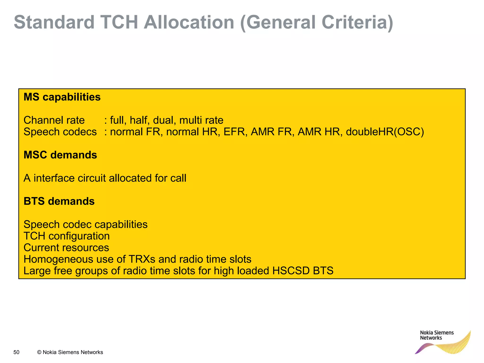 50 © Nokia Siemens Networks
MS capabilities
Channel rate : full, half, dual, multi rate
Speech codecs : normal FR, normal HR, EFR, AMR FR, AMR HR, doubleHR(OSC)
MSC demands
A interface circuit allocated for call
BTS demands
Speech codec capabilities
TCH configuration
Current resources
Homogeneous use of TRXs and radio time slots
Large free groups of radio time slots for high loaded HSCSD BTS
Standard TCH Allocation (General Criteria)
 