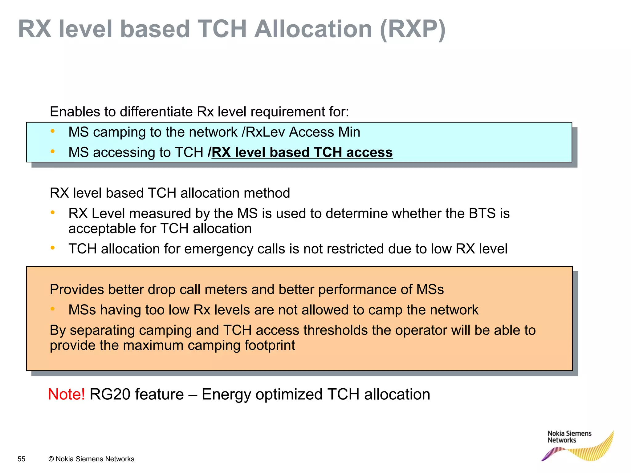 55 © Nokia Siemens Networks
Enables to differentiate Rx level requirement for:
• MS camping to the network /RxLev Access Min
• MS accessing to TCH /RX level based TCH access
RX level based TCH allocation method
• RX Level measured by the MS is used to determine whether the BTS is
acceptable for TCH allocation
• TCH allocation for emergency calls is not restricted due to low RX level
Provides better drop call meters and better performance of MSs
• MSs having too low Rx levels are not allowed to camp the network
By separating camping and TCH access thresholds the operator will be able to
provide the maximum camping footprint
RX level based TCH Allocation (RXP)
Note! RG20 feature – Energy optimized TCH allocation
 