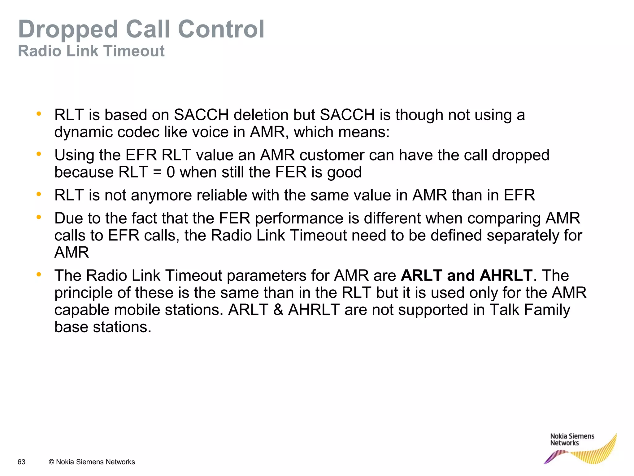 63 © Nokia Siemens Networks
• RLT is based on SACCH deletion but SACCH is though not using a
dynamic codec like voice in AMR, which means:
• Using the EFR RLT value an AMR customer can have the call dropped
because RLT = 0 when still the FER is good
• RLT is not anymore reliable with the same value in AMR than in EFR
• Due to the fact that the FER performance is different when comparing AMR
calls to EFR calls, the Radio Link Timeout need to be defined separately for
AMR
• The Radio Link Timeout parameters for AMR are ARLT and AHRLT. The
principle of these is the same than in the RLT but it is used only for the AMR
capable mobile stations. ARLT & AHRLT are not supported in Talk Family
base stations.
Dropped Call Control
Radio Link Timeout
 