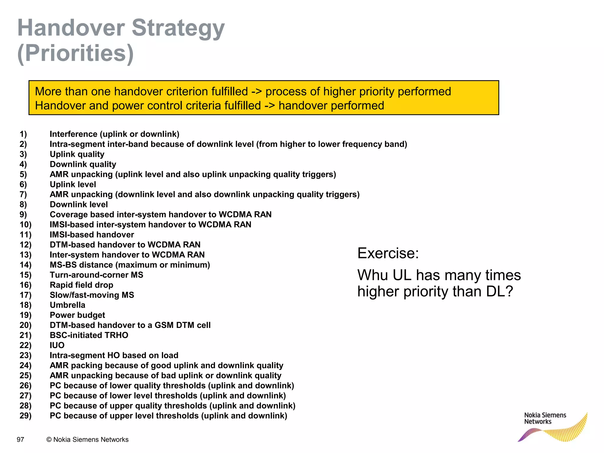 97 © Nokia Siemens Networks
More than one handover criterion fulfilled -> process of higher priority performed
Handover and power control criteria fulfilled -> handover performed
1) Interference (uplink or downlink)
2) Intra-segment inter-band because of downlink level (from higher to lower frequency band)
3) Uplink quality
4) Downlink quality
5) AMR unpacking (uplink level and also uplink unpacking quality triggers)
6) Uplink level
7) AMR unpacking (downlink level and also downlink unpacking quality triggers)
8) Downlink level
9) Coverage based inter-system handover to WCDMA RAN
10) IMSI-based inter-system handover to WCDMA RAN
11) IMSI-based handover
12) DTM-based handover to WCDMA RAN
13) Inter-system handover to WCDMA RAN
14) MS-BS distance (maximum or minimum)
15) Turn-around-corner MS
16) Rapid field drop
17) Slow/fast-moving MS
18) Umbrella
19) Power budget
20) DTM-based handover to a GSM DTM cell
21) BSC-initiated TRHO
22) IUO
23) Intra-segment HO based on load
24) AMR packing because of good uplink and downlink quality
25) AMR unpacking because of bad uplink or downlink quality
26) PC because of lower quality thresholds (uplink and downlink)
27) PC because of lower level thresholds (uplink and downlink)
28) PC because of upper quality thresholds (uplink and downlink)
29) PC because of upper level thresholds (uplink and downlink)
Handover Strategy
(Priorities)
Exercise:
Whu UL has many times
higher priority than DL?
 
