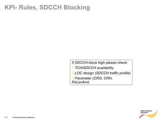 117 © Nokia Siemens Networks
KPI- Rules, SDCCH Blocking
If SDCCH block high please check:
1.TCH/SDCCH availability
2.LOC design (SDCCH traffic profile)
3.Parameter (CRO, CRH,
RxLevAmi)
 