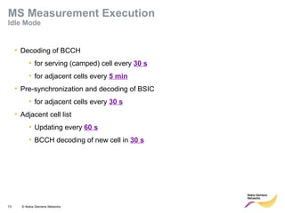 73 © Nokia Siemens Networks
• Decoding of BCCH
• for serving (camped) cell every 30 s
• for adjacent cells every 5 min
• Pre-synchronization and decoding of BSIC
• for adjacent cells every 30 s
• Adjacent cell list
• Updating every 60 s
• BCCH decoding of new cell in 30 s
MS Measurement Execution
Idle Mode
 