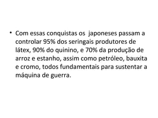 • Com essas conquistas os japoneses passam a
controlar 95% dos seringais produtores de
látex, 90% do quinino, e 70% da produção de
arroz e estanho, assim como petróleo, bauxita
e cromo, todos fundamentais para sustentar a
máquina de guerra.
 