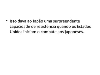 • Isso dava ao Japão uma surpreendente
capacidade de resistência quando os Estados
Unidos iniciam o combate aos japoneses.
 