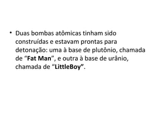 • Duas bombas atômicas tinham sido
construídas e estavam prontas para
detonação: uma à base de plutônio, chamada
de “Fat Man”, e outra à base de urânio,
chamada de “LittleBoy”.
 