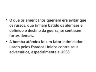 • O que os americanos queriam era evitar que
os russos, que tinham batido os alemães e
definido o destino da guerra, se sentissem
fortes demais.
• A bomba atômica foi um fator intimidador
usado pelos Estados Unidos contra seus
adversários, especialmente a URSS.
 