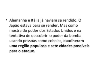• Alemanha e Itália já haviam se rendido. O
Japão estava para se render. Mas como
mostra do poder dos Estados Unidos e na
tentativa de descobrir o poder da bomba
usando pessoas como cobaias, escolheram 
uma região populosa e sete cidades possíveis 
para o ataque. 
 