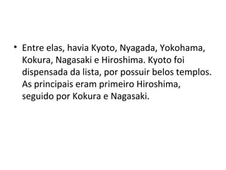 • Entre elas, havia Kyoto, Nyagada, Yokohama,
Kokura, Nagasaki e Hiroshima. Kyoto foi
dispensada da lista, por possuir belos templos.
As principais eram primeiro Hiroshima,
seguido por Kokura e Nagasaki.
 