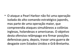 • O ataque a Pearl Harbor não foi uma operação
isolada do alto comando estratégico japonês,
mas parte de uma operação maior, que
compreendia ataques simultâneos a colônias
inglesas, holandesas e americanas. O objetivo
desta ofensiva relâmpago era firmar posições
defensivas para, depois, travar uma guerra de
desgaste com Estados Unidos e Grã-Bretanha.
 