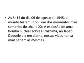 • Às 8h15 do dia 06 de agosto de 1945, o
mundo testemunhou um dos momentos mais
sombrios do século XX: A explosão de uma
bomba nuclear sobre Hiroshima, no Japão.
Daquele dia em diante, nossas vidas nunca
mais seriam as mesmas.
 