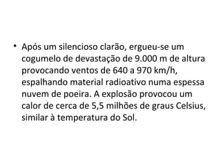 • Após um silencioso clarão, ergueu-se um
cogumelo de devastação de 9.000 m de altura
provocando ventos de 640 a 970 km/h,
espalhando material radioativo numa espessa
nuvem de poeira. A explosão provocou um
calor de cerca de 5,5 milhões de graus Celsius,
similar à temperatura do Sol.
 