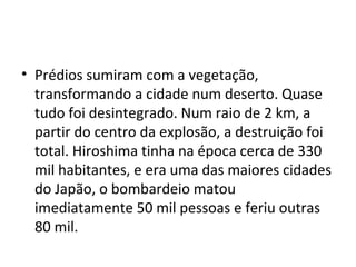 • Prédios sumiram com a vegetação,
transformando a cidade num deserto. Quase
tudo foi desintegrado. Num raio de 2 km, a
partir do centro da explosão, a destruição foi
total. Hiroshima tinha na época cerca de 330
mil habitantes, e era uma das maiores cidades
do Japão, o bombardeio matou
imediatamente 50 mil pessoas e feriu outras
80 mil.
 