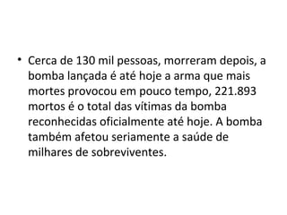 • Cerca de 130 mil pessoas, morreram depois, a
bomba lançada é até hoje a arma que mais
mortes provocou em pouco tempo, 221.893
mortos é o total das vítimas da bomba
reconhecidas oficialmente até hoje. A bomba
também afetou seriamente a saúde de
milhares de sobreviventes.
 