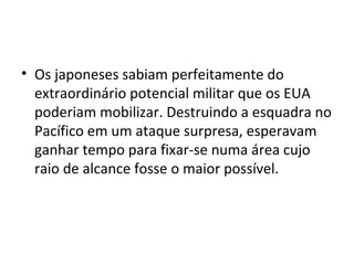 • Os japoneses sabiam perfeitamente do
extraordinário potencial militar que os EUA
poderiam mobilizar. Destruindo a esquadra no
Pacífico em um ataque surpresa, esperavam
ganhar tempo para fixar-se numa área cujo
raio de alcance fosse o maior possível.
 