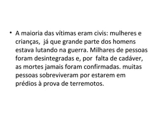 • A maioria das vítimas eram civis: mulheres e
crianças, já que grande parte dos homens
estava lutando na guerra. Milhares de pessoas
foram desintegradas e, por falta de cadáver,
as mortes jamais foram confirmadas. muitas
pessoas sobreviveram por estarem em
prédios à prova de terremotos.
 
