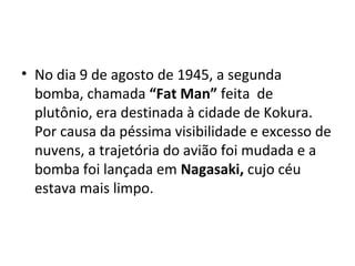 • No dia 9 de agosto de 1945, a segunda
bomba, chamada “Fat Man” feita de
plutônio, era destinada à cidade de Kokura.
Por causa da péssima visibilidade e excesso de
nuvens, a trajetória do avião foi mudada e a
bomba foi lançada em Nagasaki, cujo céu
estava mais limpo.
 
