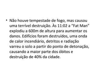 • Não houve tempestade de fogo, mas causou
uma terrível destruição. Às 11:02 a “Fat Man”
explodiu a 600m de altura para aumentar os
danos. Edifícios foram destruídos, uma onda
de calor incendiário, detritos e radiação
varreu o solo a partir do ponto de detonação,
causando a maior parte dos óbitos e
destruição de 40% da cidade.
 