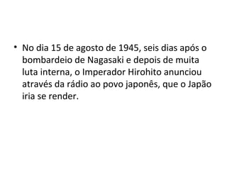 • No dia 15 de agosto de 1945, seis dias após o
bombardeio de Nagasaki e depois de muita
luta interna, o Imperador Hirohito anunciou
através da rádio ao povo japonês, que o Japão
iria se render.
 