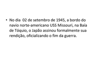 • No dia 02 de setembro de 1945, a bordo do
navio norte-americano USS Missouri, na Baía
de Tóquio, o Japão assinou formalmente sua
rendição, oficializando o fim da guerra.
 