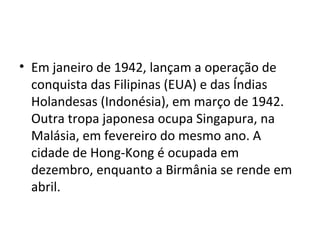 • Em janeiro de 1942, lançam a operação de
conquista das Filipinas (EUA) e das Índias
Holandesas (Indonésia), em março de 1942.
Outra tropa japonesa ocupa Singapura, na
Malásia, em fevereiro do mesmo ano. A
cidade de Hong-Kong é ocupada em
dezembro, enquanto a Birmânia se rende em
abril.
 