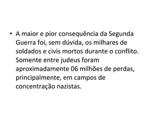 • A maior e pior consequência da Segunda
Guerra foi, sem dúvida, os milhares de
soldados e civis mortos durante o conflito.
Somente entre judeus foram
aproximadamente 06 milhões de perdas,
principalmente, em campos de
concentração nazistas.
 