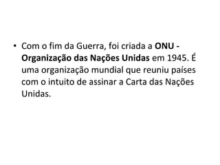 • Com o fim da Guerra, foi criada a ONU -
Organização das Nações Unidas em 1945. É
uma organização mundial que reuniu países
com o intuito de assinar a Carta das Nações
Unidas.
 