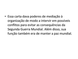 • Essa carta dava poderes de mediação à
organização de modo a intervir em possíveis
conflitos para evitar as consequências da
Segunda Guerra Mundial. Além disso, sua
função também era de manter a paz mundial.
 