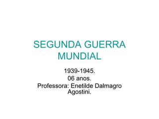 SEGUNDA GUERRA MUNDIAL 1939-1945. 06 anos. Professora: Enetilde Dalmagro Agostini. 